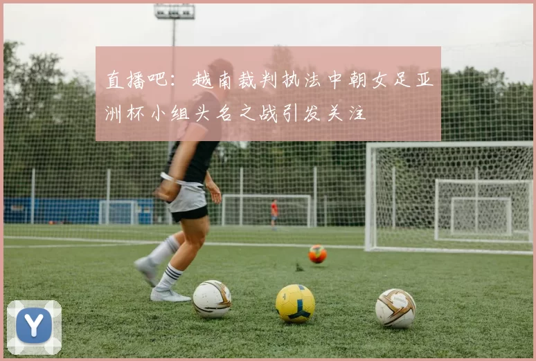 直播吧：越南裁判执法中朝女足亚洲杯小组头名之战引发关注
