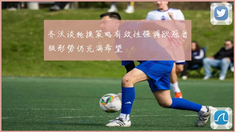 齐沃谈轮换策略有效性强调欧冠晋级形势仍充满希望