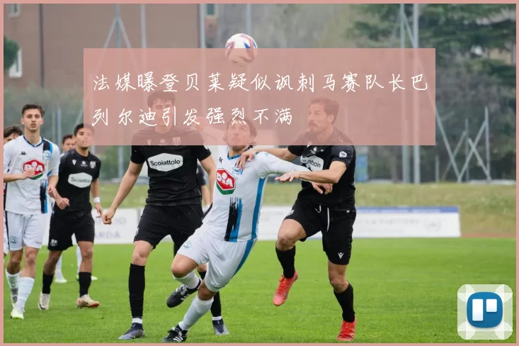 法媒曝登贝莱疑似讽刺马赛队长巴列尔迪引发强烈不满