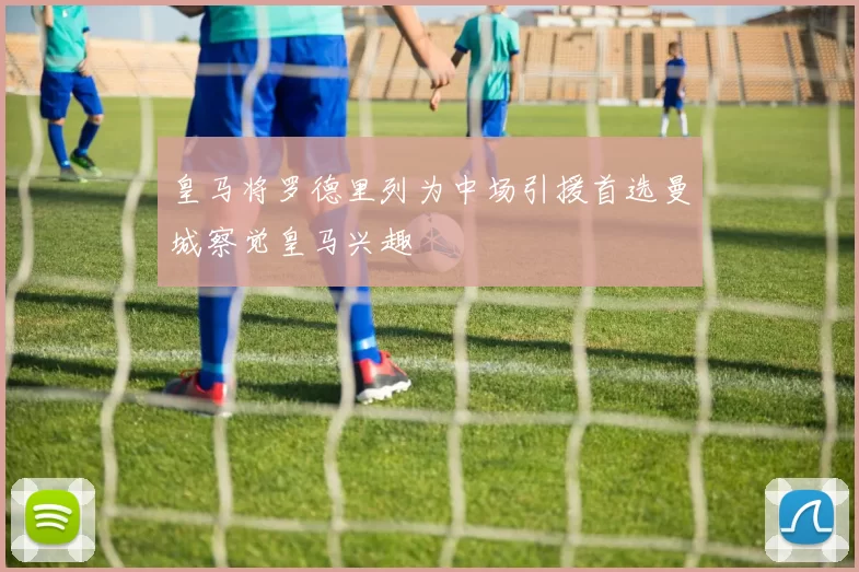 皇马将罗德里列为中场引援首选曼城察觉皇马兴趣