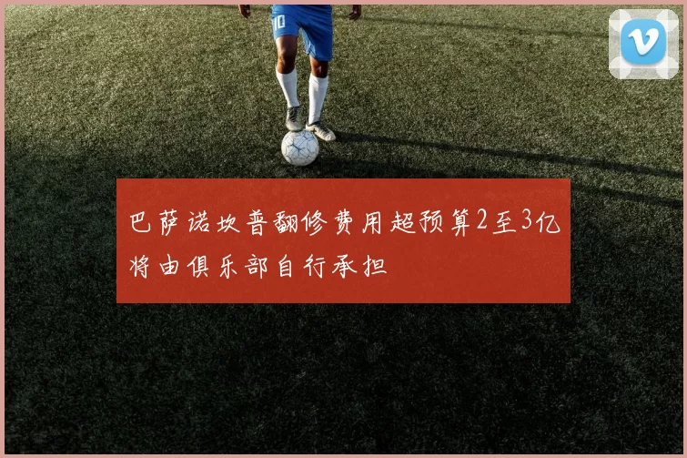 巴萨诺坎普翻修费用超预算2至3亿将由俱乐部自行承担