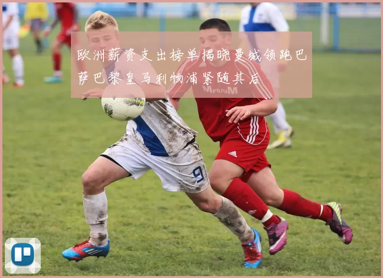 欧洲薪资支出榜单揭晓曼城领跑巴萨巴黎皇马利物浦紧随其后