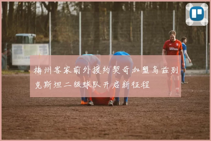梅州客家前外援约契奇加盟乌兹别克斯坦二级球队开启新征程