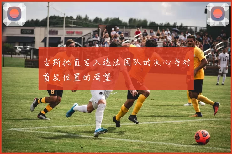 古斯托直言入选法国队的决心与对首发位置的渴望