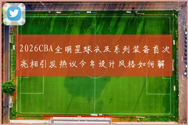 2026CBA全明星球衣及系列装备首次亮相引发热议今年设计风格如何解析