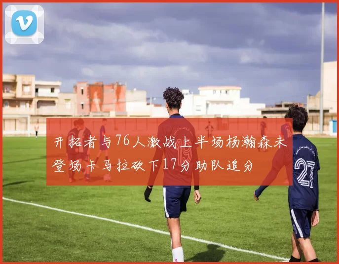 开拓者与76人激战上半场杨瀚森未登场卡马拉砍下17分助队追分