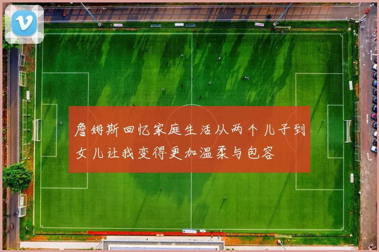 詹姆斯回忆家庭生活从两个儿子到女儿让我变得更加温柔与包容